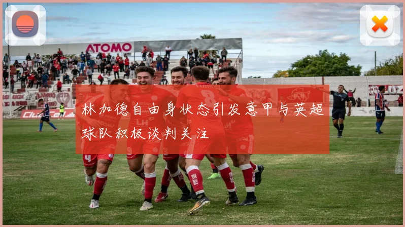 林加德自由身状态引发意甲与英超球队积极谈判关注
