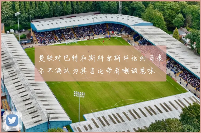 曼联对巴特和斯科尔斯评论利马表示不满认为其言论带有嘲讽意味