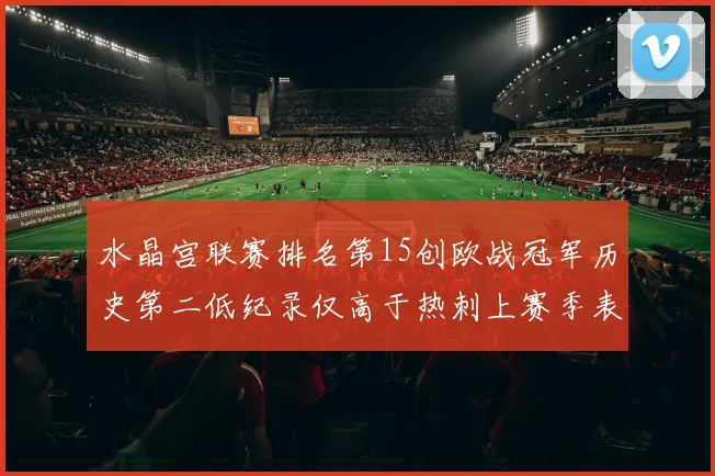 水晶宫联赛排名第15创欧战冠军历史第二低纪录仅高于热刺上赛季表现