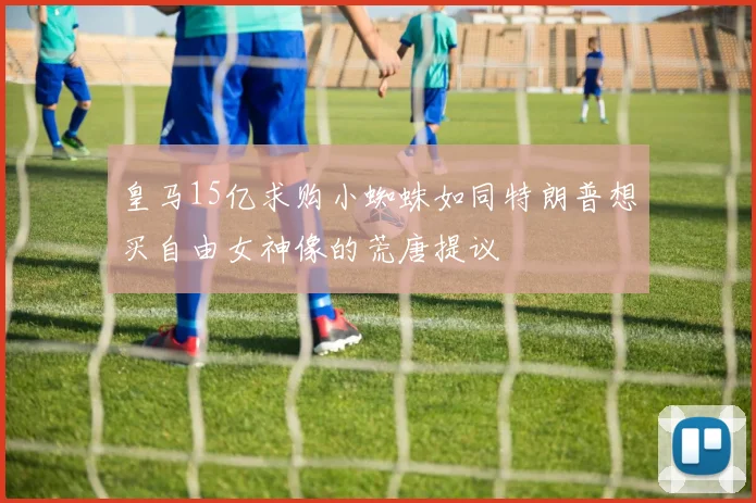 皇马15亿求购小蜘蛛如同特朗普想买自由女神像的荒唐提议