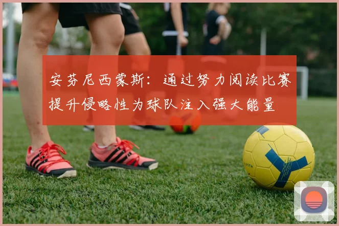 安芬尼西蒙斯：通过努力阅读比赛提升侵略性为球队注入强大能量