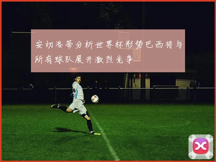 安切洛蒂分析世界杯形势巴西将与所有球队展开激烈竞争