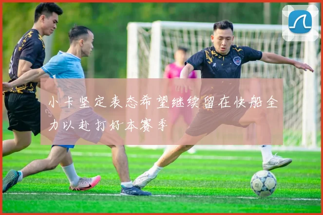 小卡坚定表态希望继续留在快船全力以赴打好本赛季