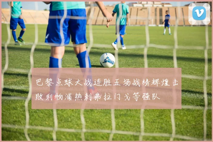 巴黎点球大战连胜五场战绩辉煌击败利物浦热刺弗拉门戈等强队