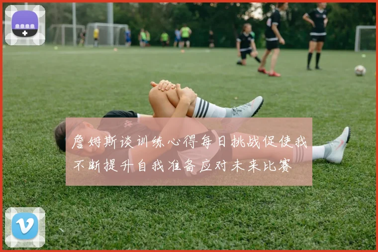 詹姆斯谈训练心得每日挑战促使我不断提升自我准备应对未来比赛
