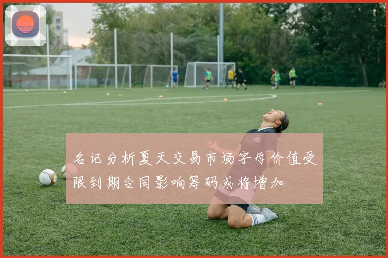 名记分析夏天交易市场字母价值受限到期合同影响筹码或将增加