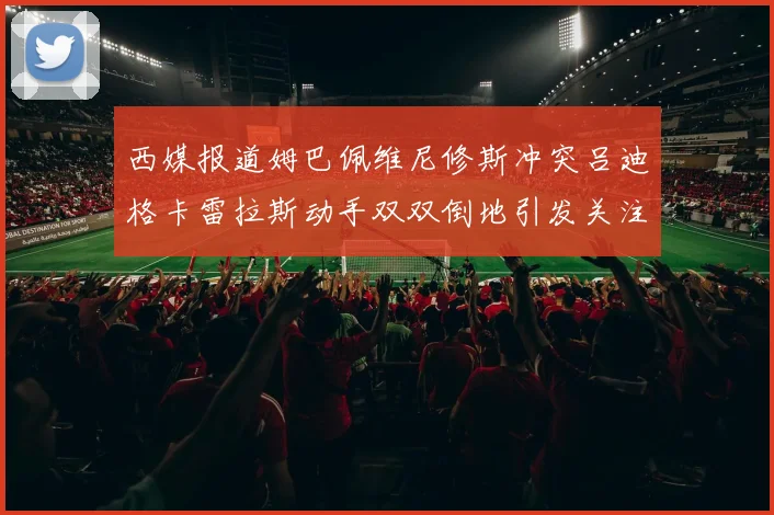 西媒报道姆巴佩维尼修斯冲突吕迪格卡雷拉斯动手双双倒地引发关注
