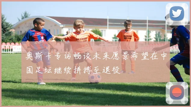 奥斯卡专访畅谈未来愿景希望在中国足坛继续拼搏至退役