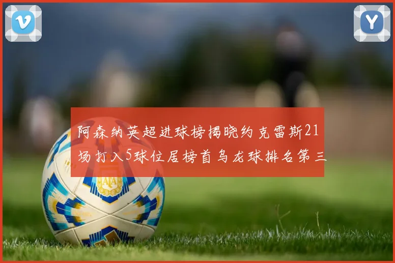 阿森纳英超进球榜揭晓约克雷斯21场打入5球位居榜首乌龙球排名第三