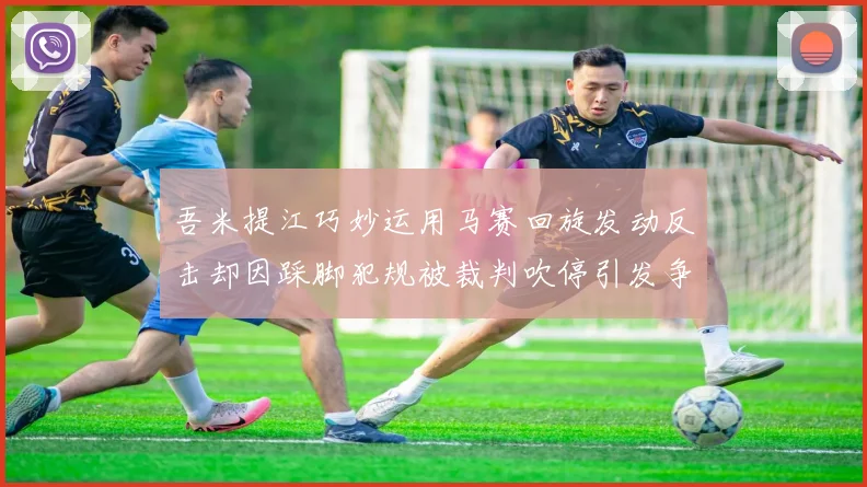 吾米提江巧妙运用马赛回旋发动反击却因踩脚犯规被裁判吹停引发争议