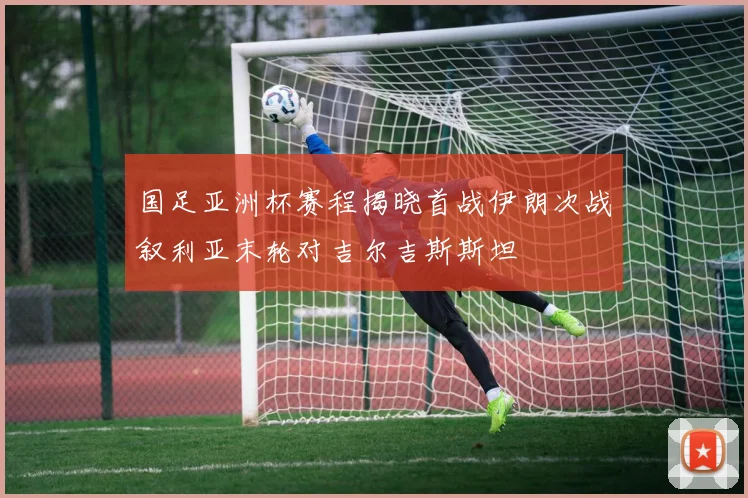 国足亚洲杯赛程揭晓首战伊朗次战叙利亚末轮对吉尔吉斯斯坦