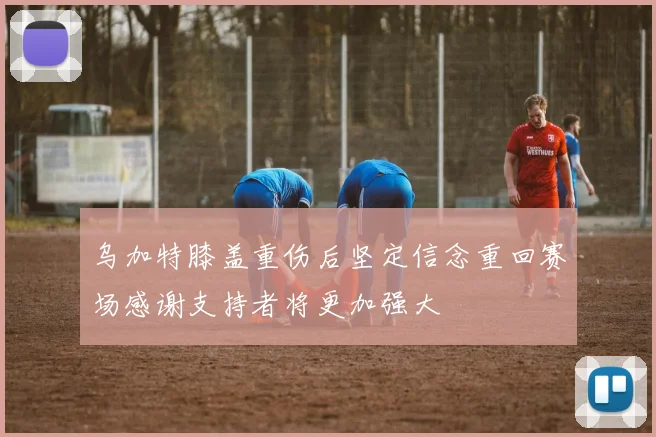 乌加特膝盖重伤后坚定信念重回赛场感谢支持者将更加强大