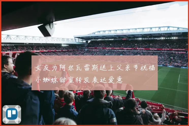 女友为阿尔瓦雷斯送上父亲节祝福小蜘蛛甜蜜转发表达爱意