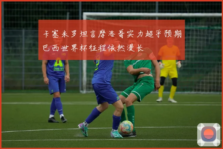 卡塞米罗坦言摩洛哥实力超乎预期巴西世界杯征程依然漫长