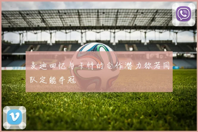 麦迪回忆与卡特的合作潜力称若同队定能夺冠