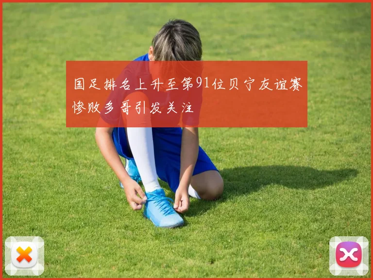 国足排名上升至第91位贝宁友谊赛惨败多哥引发关注