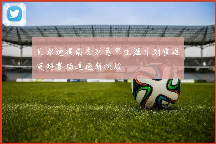 瓦尔迪提前告别意甲生涯计划重返英超赛场追逐新挑战