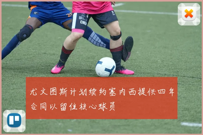尤文图斯计划续约塞内西提供四年合同以留住核心球员