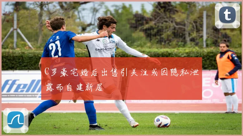 C罗豪宅婚后出售引关注或因隐私泄露而自建新居