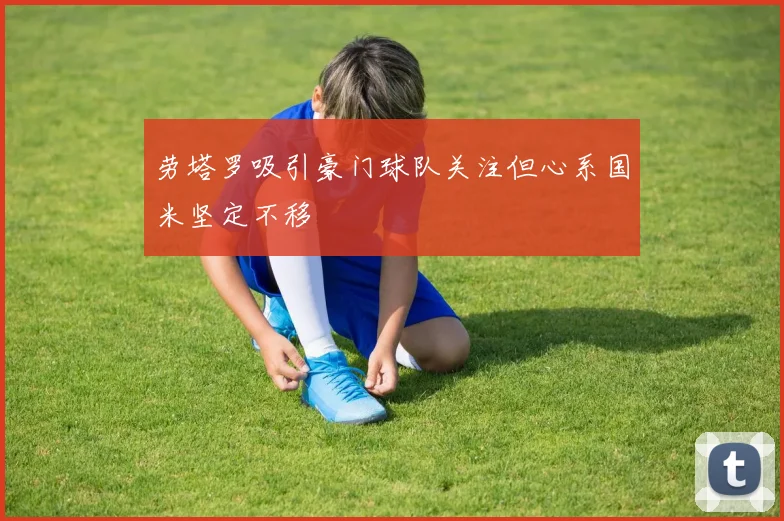 劳塔罗吸引豪门球队关注但心系国米坚定不移