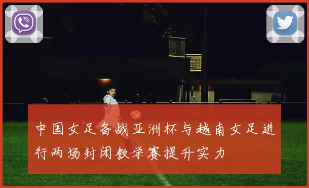 中国女足备战亚洲杯与越南女足进行两场封闭教学赛提升实力