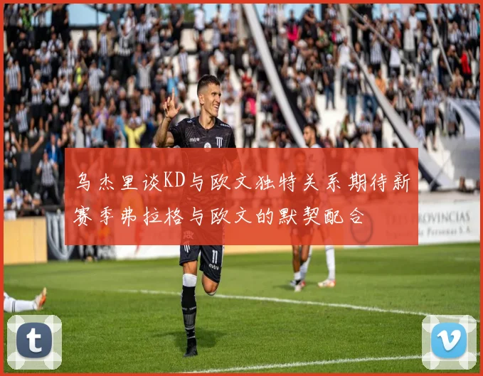 乌杰里谈KD与欧文独特关系期待新赛季弗拉格与欧文的默契配合